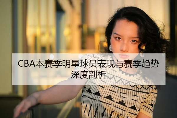 CBA本赛季明星球员表现与赛季趋势深度剖析